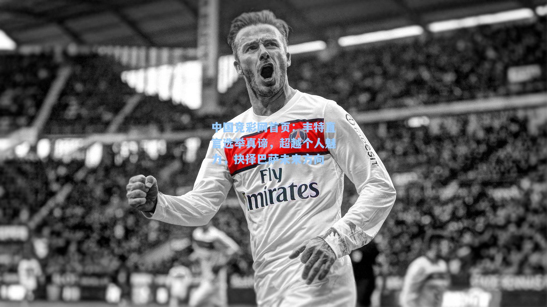 中国竞彩网首页：丰特直言选举真谛，超越个人魅力，抉择巴萨未来方向