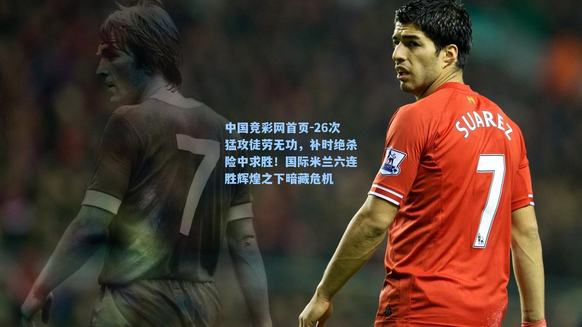 中国竞彩网首页-26次猛攻徒劳无功，补时绝杀险中求胜！国际米兰六连胜辉煌之下暗藏危机