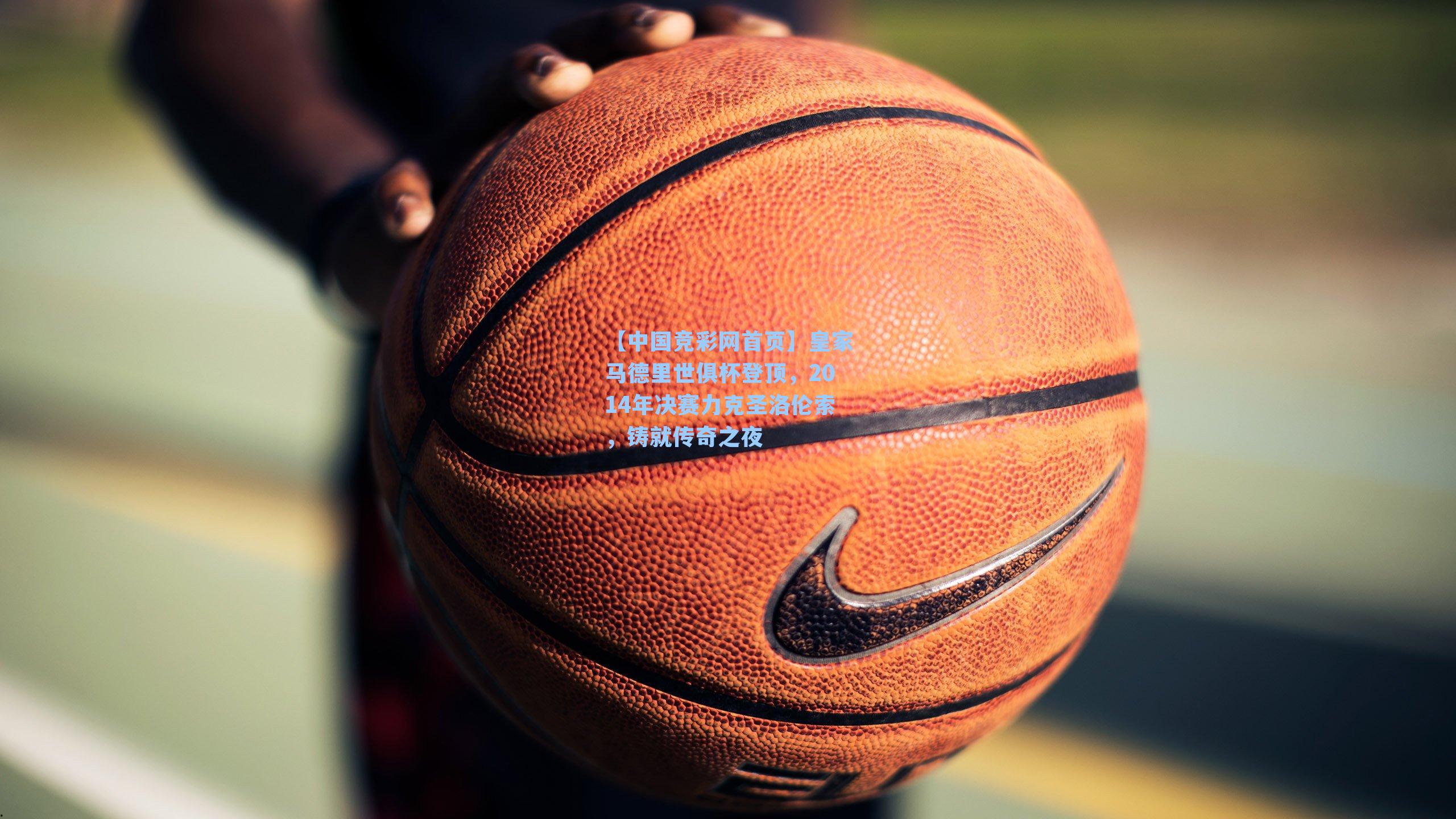 【中国竞彩网首页】皇家马德里世俱杯登顶，2014年决赛力克圣洛伦索，铸就传奇之夜