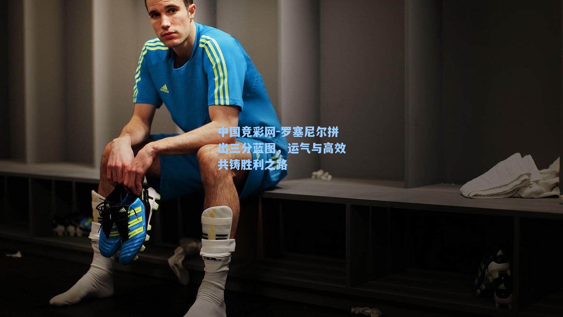 罗塞尼尔拼出三分蓝图，运气与高效共铸胜利之路