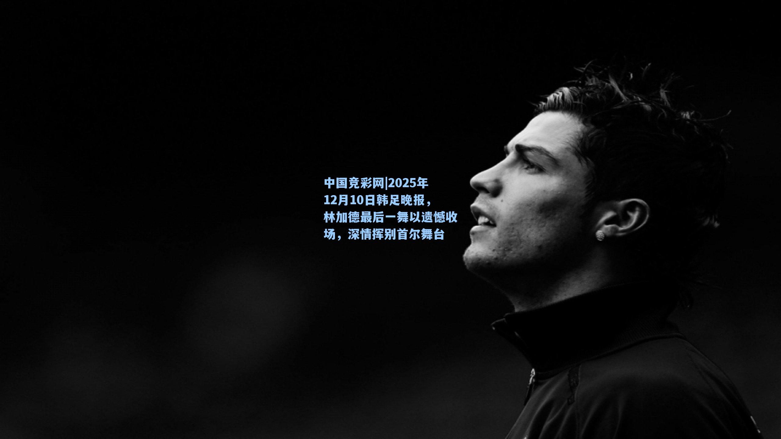 2025年12月10日韩足晚报，林加德最后一舞以遗憾收场，深情挥别首尔舞台