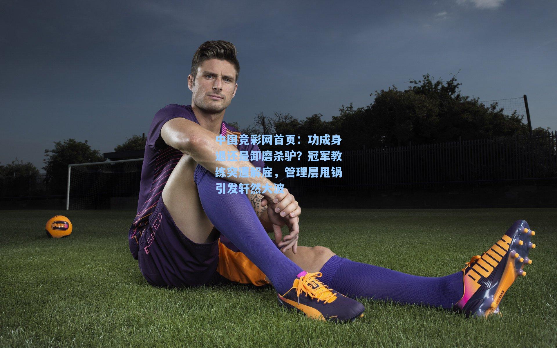 中国竞彩网首页：功成身退还是卸磨杀驴？冠军教练突遭解雇，管理层甩锅引发轩然大波