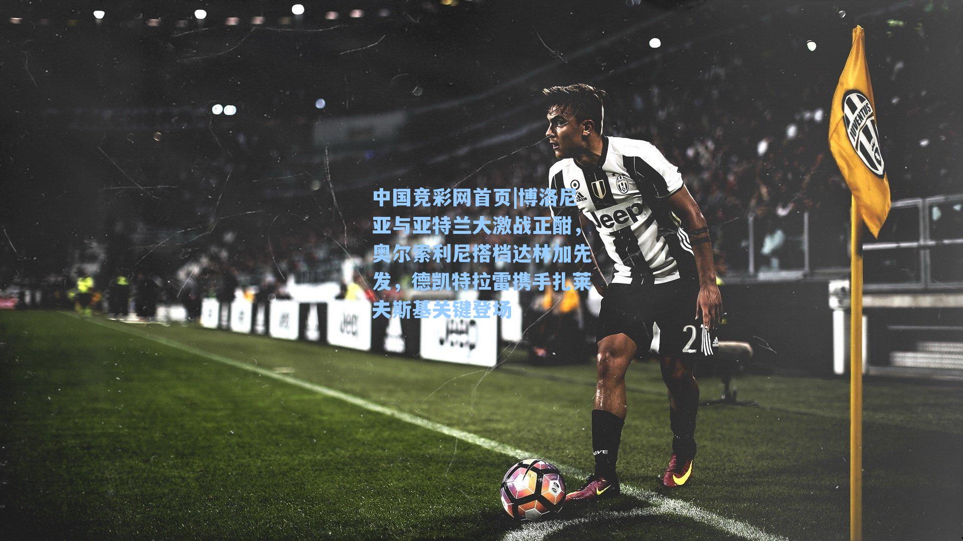 中国竞彩网首页|博洛尼亚与亚特兰大激战正酣，奥尔索利尼搭档达林加先发，德凯特拉雷携手扎莱夫斯基关键登场